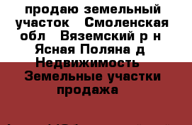 продаю земельный участок - Смоленская обл., Вяземский р-н, Ясная Поляна д. Недвижимость » Земельные участки продажа   